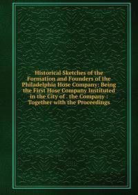 Historical Sketches of the Formation and Founders of the Philadelphia Hose Company: Being the First Hose Company Instituted in the City of . the Company : Together with the Proceedings