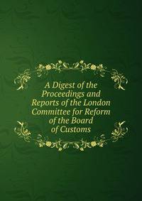 A Digest of the Proceedings and Reports of the London Committee for Reform of the Board of Customs