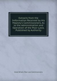 Extracts from the Imformation Received by His Majesty's Commissioners, As to the Administration and Operation of the Poor-Laws. Published by Authority