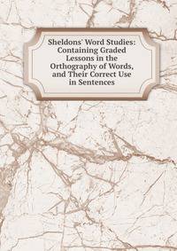Sheldons' Word Studies: Containing Graded Lessons in the Orthography of Words, and Their Correct Use in Sentences