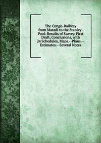 The Congo-Railway from Matadi to the Stanley-Pool: Results of Survey. First Draft, Conclusions, with 24 Schedules, Maps.--Plans.--Estimates.--Several Notes