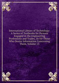 International Library of Technology: A Series of Textbooks for Persons Engaged in the Engineering Professions and Trades, Or for Those Who Desire Information Concerning Them, Volume 13