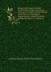 Report of the Special Health Commissioners Appointed by the Governor to Confer with the Federal Authorities at Washington Respecting the Alleged Existence of Bubonic Plaque in California