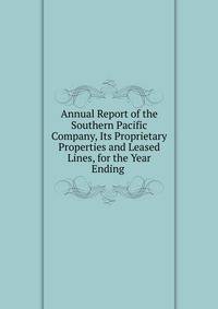 Annual Report of the Southern Pacific Company, Its Proprietary Properties and Leased Lines, for the Year Ending .