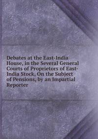 Debates at the East-India House, in the Several General Courts of Proprietors of East-India Stock, On the Subject of Pensions, by an Impartial Reporter