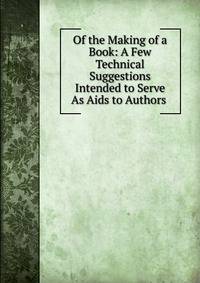 Of the Making of a Book: A Few Technical Suggestions Intended to Serve As Aids to Authors .