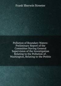 Pollution of Boundary Waters: Preliminary Report of the Committee Having General Supervision of the Investigation Relating to the Pollution of . Washington, Relating to the Petitio