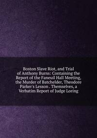 Boston Slave Riot, and Trial of Anthony Burns: Containing the Report of the Faneuil Hall Meeting, the Murder of Batchelder, Theodore Parker's Lesson . Themselves, a Verbatim Report of Judge Loring