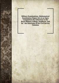 Military Examinations. Mathematical Examination Papers Set at an Open Competition for Admission to the Royal Military College, Sandhurst, and for . the Directions of the Civil Service Commiss