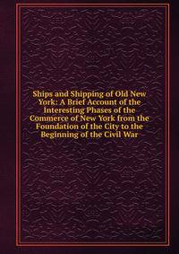 Ships and Shipping of Old New York: A Brief Account of the Interesting Phases of the Commerce of New York from the Foundation of the City to the Beginning of the Civil War