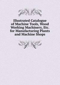 Illustrated Catalogue of Machine Tools, Wood Working Machinery, Etc. for Manufacturing Plants and Machine Shops