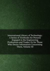 International Library of Technology: A Series of Textbooks for Persons Engaged in the Engineering Professions and Trades, Or for Those Who Desire Information Concerning Them, Volume 30
