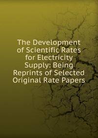 The Development of Scientific Rates for Electricity Supply: Being Reprints of Selected Original Rate Papers