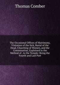 The Occasional Offices of Matrimony, Visitation of the Sick, Burial of the Dead, Churching of Women, and the Commination, Explained in the Method of . to the Temple: Being the Fourth and Last Part