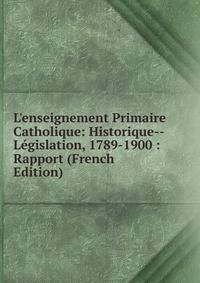 L'enseignement Primaire Catholique: Historique--L?gislation, 1789-1900 : Rapport (French Edition)