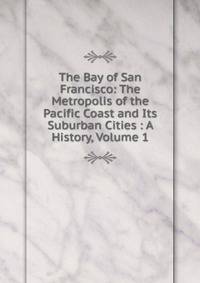 The Bay of San Francisco: The Metropolis of the Pacific Coast and Its Suburban Cities : A History, Volume 1