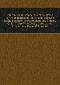 International Library of Technology: A Series of Textbooks for Persons Engaged in the Engineering Professions and Trades, Or for Those Who Desire Information Concerning Them, Volume 14