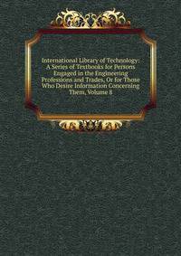 International Library of Technology: A Series of Textbooks for Persons Engaged in the Engineering Professions and Trades, Or for Those Who Desire Information Concerning Them, Volume 8