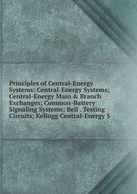 Principles of Central-Energy Systems: Central-Energy Systems; Central-Energy Main &amp; Branch Exchanges; Common-Battery Signaling Systems; Bell . Testing Circuits; Kellogg Central-Energy S