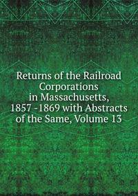 Returns of the Railroad Corporations in Massachusetts, 1857 -1869 with Abstracts of the Same, Volume 13