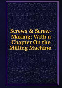 Screws &amp; Screw-Making: With a Chapter On the Milling Machine .