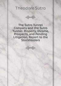 The Sutro Tunnel Company and the Sutro Tunnel: Property, Income, Prospects, and Pending Litigation. Report to the Stockholders