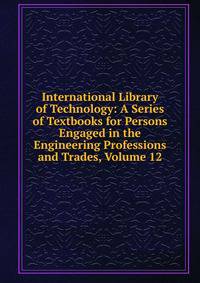 International Library of Technology: A Series of Textbooks for Persons Engaged in the Engineering Professions and Trades, Volume 12