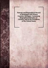 Portrait and Biographical Record of Muskegon and Ottawa Counties Michigan: Containing Biographical Sketches of . Citizens, and of the Presidents of the United States