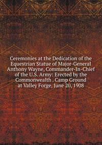 Ceremonies at the Dedication of the Equestrian Statue of Major-General Anthony Wayne, Commander-In-Chief of the U.S. Army: Erected by the Commonwealth . Camp Ground at Valley Forge, June 20, 1908