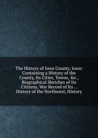 The History of Iowa County, Iowa: Containing a History of the County, Its Cities, Towns, &amp;c., Biographical Sketches of Its Citizens, War Record of Its . . History of the Northwest, History