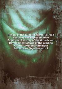 History of the Illinois Central Railroad Company and Representative Employes: A History of the Growth and Development of One of the Leading Arteries . Present Mammoth Proportions, Together with T