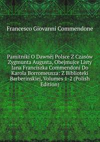 Pamitniki O Dawnej Polsce Z Czasow Zygmunta Augusta, Obejmujce Listy Jana Franciszka Commendoni Do Karola Borromeusza: Z Biblioteki Barberinskiej, Volumes 1-2 (Polish Edition)