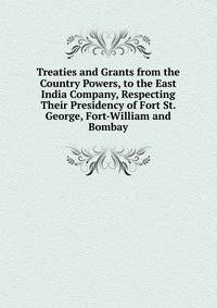 Treaties and Grants from the Country Powers, to the East India Company, Respecting Their Presidency of Fort St. George, Fort-William and Bombay