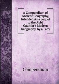 A Compendium of Ancient Geography, Intended As a Sequel to the Abb? Gaultier's Modern Geography. by a Lady