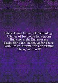 International Library of Technology: A Series of Textbooks for Persons Engaged in the Engineering Professions and Trades, Or for Those Who Desire Information Concerning Them, Volume 18