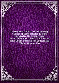 International Library of Technology: A Series of Textbooks for Persons Engaged in the Engineering Professions and Trades, Or for Those Who Desire Information Concerning Them, Volume 126