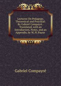 Lectures On Pedagogy, Theoretical and Practical: By Gabriel Compayre . Translated, with an Introduction, Notes, and an Appendix, by W. H. Payne .