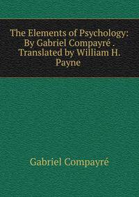 The Elements of Psychology: By Gabriel Compayre . Translated by William H. Payne .