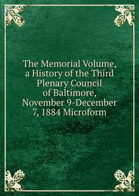 The Memorial Volume, a History of the Third Plenary Council of Baltimore, November 9-December 7, 1884 Microform.