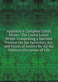Appleton'S Complete Letter Writer: The Useful Letter Writer. Comprising a Succinct Treatise On the Epistolary Art; and Forms of Letters for All the Ordinary Occasions of Life