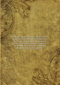Book of Common Prayer. Return to an Address of the House of Commons, For, 'Copy of the Alterations in the Book of Common Prayer, Prepared by the Royal . 1689', Accompanied by Explanatory Documents