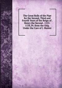 The Great Rolls of the Pipe for the Second, Third and Fourth Years of the Reign of . Henry the Second . 1155- 1158, Pr. from the Orig. Under the Care of J. Hunter