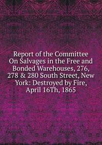 Report of the Committee On Salvages in the Free and Bonded Warehouses, 276, 278 &amp; 280 South Street, New York: Destroyed by Fire, April 16Th, 1865