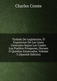 Trafado De Legislacion, O Exposicion De Las Leyes Generales Segun Las Cuales Los Pueblos Prosperan, Decaen O Quedian Estancados, Volume 3 (Spanish Edition)