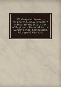 Kindergarten Lessons for Church Sunday Schools: A Manual for the Instruction of Beginners; Prepared for the Sunday School Commission, Diocese of New York