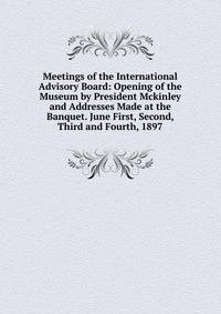 Meetings of the International Advisory Board: Opening of the Museum by President Mckinley and Addresses Made at the Banquet. June First, Second, Third and Fourth, 1897