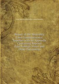 Report of the Neutrality Laws Commissioners: Together with an Appendix Containing Reports from Foreign States and Other Documents