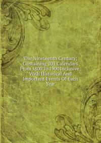 The Nineteenth Century; Containing 101 Calendars From 1800 To 1900 Inclusive, With Historical And Important Events Of Each Year