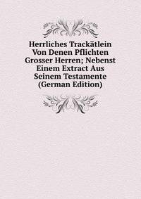 Herrliches Trackatlein Von Denen Pflichten Grosser Herren; Nebenst Einem Extract Aus Seinem Testamente (German Edition)