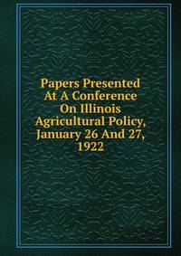 Papers Presented At A Conference On Illinois Agricultural Policy, January 26 And 27, 1922